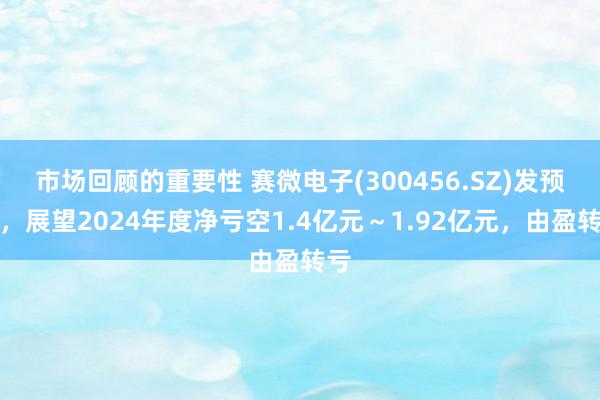 市场回顾的重要性 赛微电子(300456.SZ)发预亏，展望2024年度净亏空1.4亿元～1.92亿元，由盈转亏