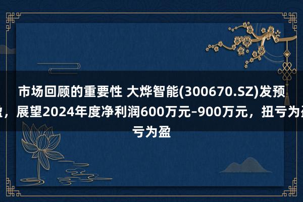 市场回顾的重要性 大烨智能(300670.SZ)发预盈，展望2024年度净利润600万元–900万元，扭亏为盈