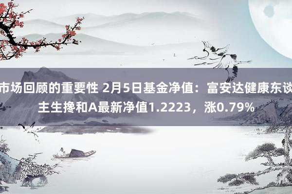 市场回顾的重要性 2月5日基金净值：富安达健康东谈主生搀和A最新净值1.2223，涨0.79%