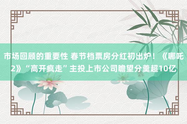 市场回顾的重要性 春节档票房分红初出炉！《哪吒2》“高开疯走”主投上市公司瞻望分羹超10亿