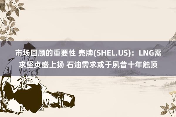 市场回顾的重要性 壳牌(SHEL.US)：LNG需求坚贞盛上扬 石油需求或于夙昔十年触顶