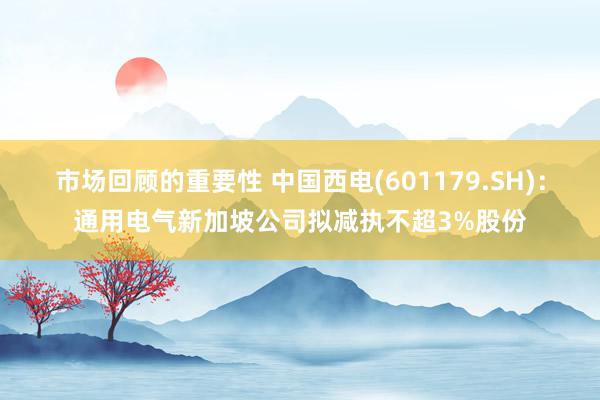 市场回顾的重要性 中国西电(601179.SH)：通用电气新加坡公司拟减执不超3%股份