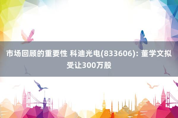 市场回顾的重要性 科迪光电(833606): 董学文拟受让300万股