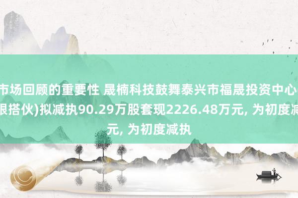 市场回顾的重要性 晟楠科技鼓舞泰兴市福晟投资中心(有限搭伙)拟减执90.29万股套现2226.48万元, 为初度减执