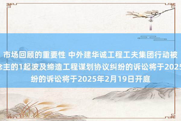 市场回顾的重要性 中外建华诚工程工夫集团行动被告/被上诉东说念主的1起波及缔造工程谋划协议纠纷的诉讼将于2025年2月19日开庭