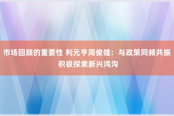 市场回顾的重要性 利元亨周俊雄：与政策同频共振 积极探索新兴鸿沟