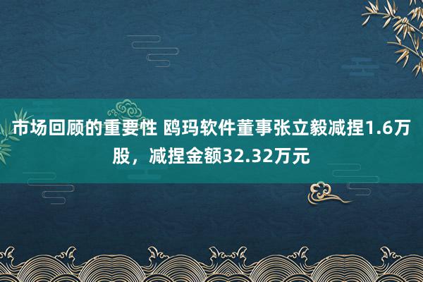 市场回顾的重要性 鸥玛软件董事张立毅减捏1.6万股，减捏金额32.32万元