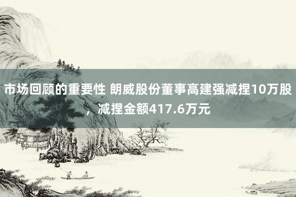 市场回顾的重要性 朗威股份董事高建强减捏10万股，减捏金额417.6万元