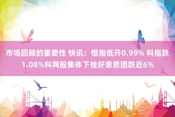 市场回顾的重要性 快讯：恒指低开0.99% 科指跌1.08%科网股集体下挫好意思团跌近6%