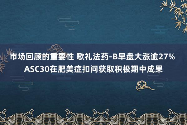 市场回顾的重要性 歌礼法药-B早盘大涨逾27% ASC30在肥美症扣问获取积极期中成果