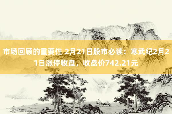 市场回顾的重要性 2月21日股市必读：寒武纪2月21日涨停收盘，收盘价742.21元