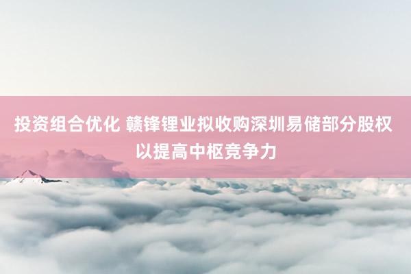 投资组合优化 赣锋锂业拟收购深圳易储部分股权 以提高中枢竞争力