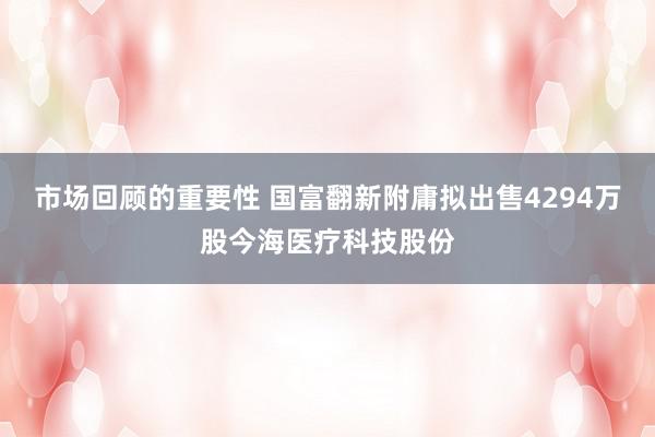 市场回顾的重要性 国富翻新附庸拟出售4294万股今海医疗科技股份