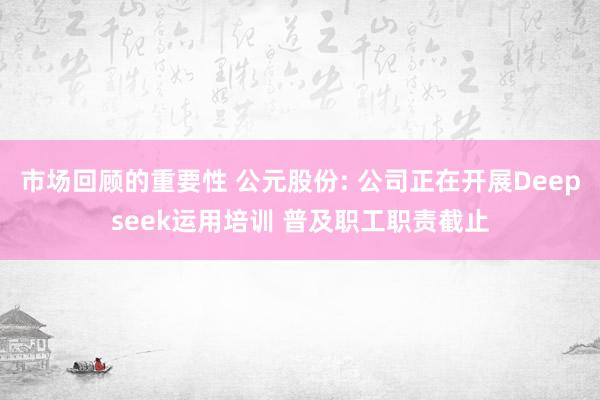 市场回顾的重要性 公元股份: 公司正在开展Deepseek运用培训 普及职工职责截止