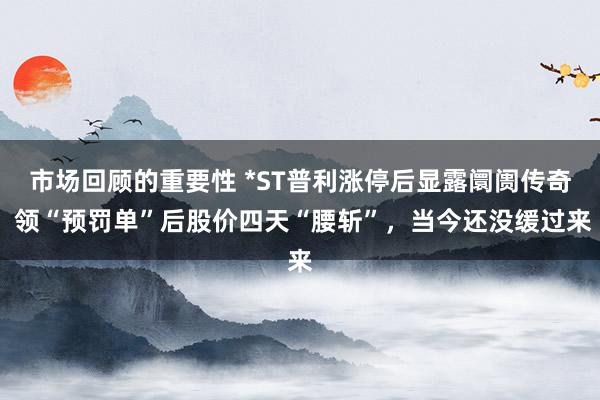 市场回顾的重要性 *ST普利涨停后显露阛阓传奇 领“预罚单”后股价四天“腰斩”，当今还没缓过来