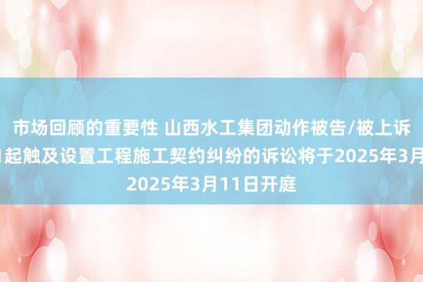 市场回顾的重要性 山西水工集团动作被告/被上诉东谈主的1起触及设置工程施工契约纠纷的诉讼将于2025年3月11日开庭