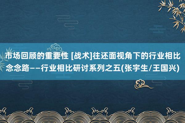 市场回顾的重要性 [战术]往还面视角下的行业相比念念路——行业相比研讨系列之五(张宇生/王国兴)