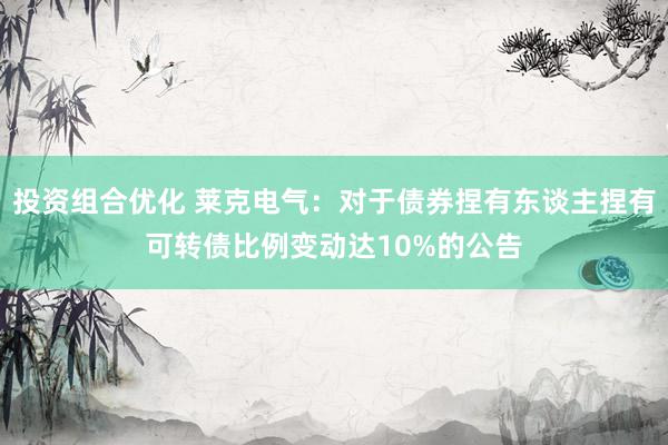 投资组合优化 莱克电气：对于债券捏有东谈主捏有可转债比例变动达10%的公告