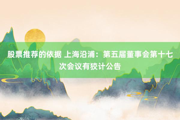 股票推荐的依据 上海沿浦：第五届董事会第十七次会议有狡计公告