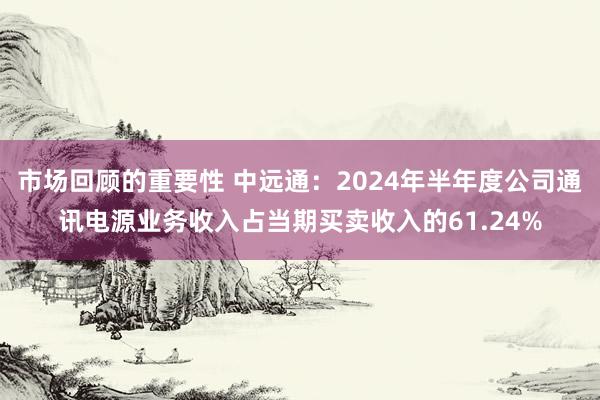 市场回顾的重要性 中远通：2024年半年度公司通讯电源业务收入占当期买卖收入的61.24%