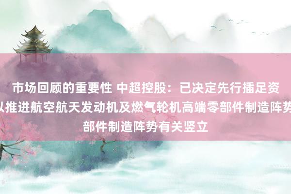 市场回顾的重要性 中超控股：已决定先行插足资金1亿元以推进航空航天发动机及燃气轮机高端零部件制造阵势有关竖立