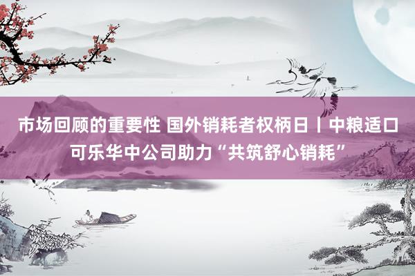 市场回顾的重要性 国外销耗者权柄日丨中粮适口可乐华中公司助力“共筑舒心销耗”