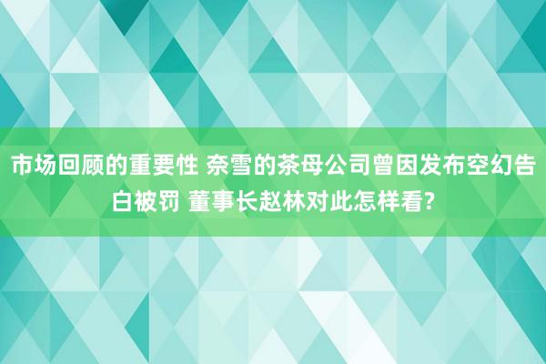 市场回顾的重要性 奈雪的茶母公司曾因发布空幻告白被罚 董事长赵林对此怎样看?