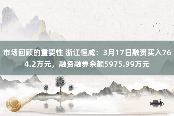 市场回顾的重要性 浙江恒威：3月17日融资买入764.2万元，融资融券余额5975.99万元