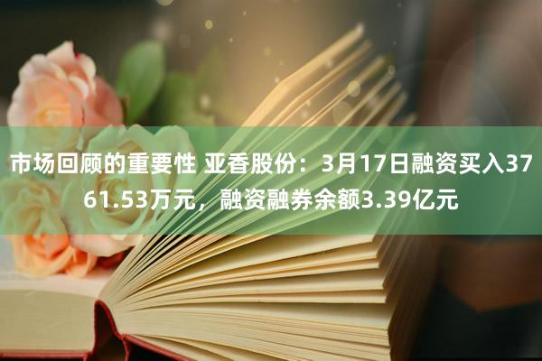 市场回顾的重要性 亚香股份：3月17日融资买入3761.53万元，融资融券余额3.39亿元