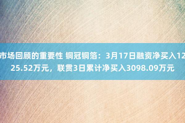 市场回顾的重要性 铜冠铜箔：3月17日融资净买入1225.52万元，联贯3日累计净买入3098.09万元