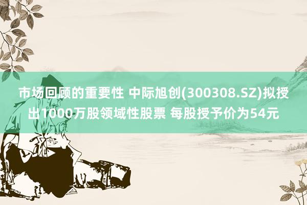 市场回顾的重要性 中际旭创(300308.SZ)拟授出1000万股领域性股票 每股授予价为54元