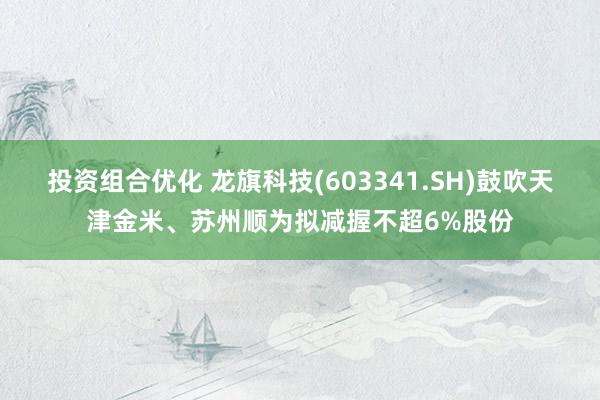 投资组合优化 龙旗科技(603341.SH)鼓吹天津金米、苏州顺为拟减握不超6%股份